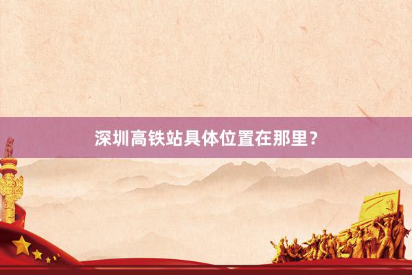 深圳高铁站具体位置在那里？