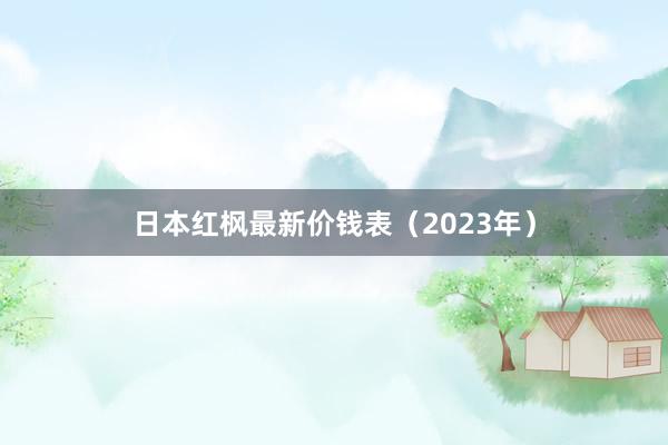 日本红枫最新价钱表（2023年）